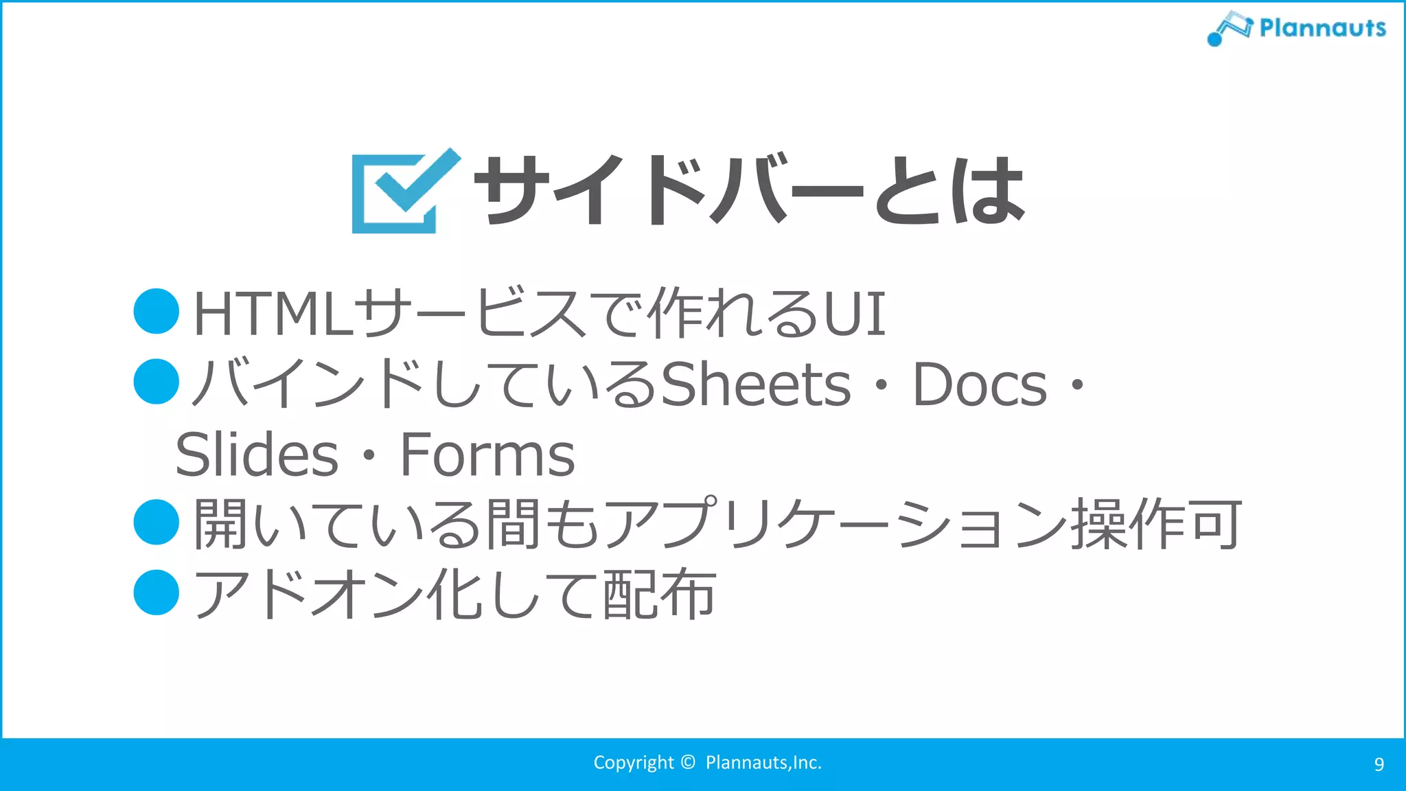 Copyright © Plannauts,Inc. 9
●HTMLサービスで作れるUI
●バインドしているSheets・Docs・
Slides・Forms
●開いている間もアプリケーション操作可
●アドオン化して配布
サイドバーとは
 