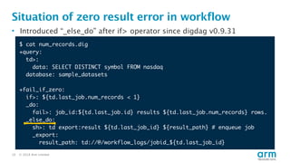 © 2018 Arm Limited10
Situation of zero result error in workflow
• Introduced “_else_do” after if> operator since digdag v0.9.31
$ cat num_records.dig
+query:
td>:
data: SELECT DISTINCT symbol FROM nasdaq
database: sample_datasets
+fail_if_zero:
if>: ${td.last_job.num_records < 1}
_do:
fail>: job_id:${td.last_job.id} results ${td.last_job.num_records} rows.
_else_do:
sh>: td export:result ${td.last_job_id} ${result_path} # enqueue job
_export:
result_path: td://@/workflow_logs/jobid_${td.last_job_id}
 