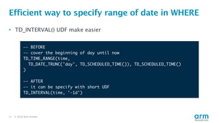 © 2018 Arm Limited17
Efficient way to specify range of date in WHERE
• TD_INTERVAL() UDF make easier
—- BEFORE
-— cover the beginning of day until now
TD_TIME_RANGE(time,
TD_DATE_TRUNC('day', TD_SCHEDULED_TIME()), TD_SCHEDULED_TIME()
)
—- AFTER
—- it can be specify with short UDF
TD_INTERVAL(time, '-1d')
 