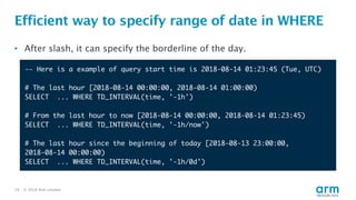 © 2018 Arm Limited19
Efficient way to specify range of date in WHERE
-— Here is a example of query start time is 2018-08-14 01:23:45 (Tue, UTC)
# The last hour [2018-08-14 00:00:00, 2018-08-14 01:00:00)
SELECT ... WHERE TD_INTERVAL(time, '-1h')
# From the last hour to now [2018-08-14 00:00:00, 2018-08-14 01:23:45)
SELECT ... WHERE TD_INTERVAL(time, '-1h/now')
# The last hour since the beginning of today [2018-08-13 23:00:00,
2018-08-14 00:00:00)
SELECT ... WHERE TD_INTERVAL(time, '-1h/0d')
• After slash, it can specify the borderline of the day.
 