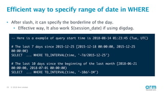© 2018 Arm Limited20
Efficient way to specify range of date in WHERE
-— Here is a example of query start time is 2018-08-14 01:23:45 (Tue, UTC)
# The last 7 days since 2015-12-25 [2015-12-18 00:00:00, 2015-12-25
00:00:00)
SELECT ... WHERE TD_INTERVAL(time, '-7d/2015-12-25')
# The last 10 days since the beginning of the last month [2018-06-21
00:00:00, 2018-07-01 00:00:00)
SELECT ... WHERE TD_INTERVAL(time, '-10d/-1M')
• After slash, it can specify the borderline of the day.
• Effective way, It also work ${session_date} if using digdag.
 