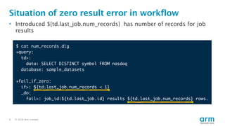 © 2018 Arm Limited9
Situation of zero result error in workflow
• Introduced ${td.last_job.num_records} has number of records for job
results
$ cat num_records.dig
+query:
td>:
data: SELECT DISTINCT symbol FROM nasdaq
database: sample_datasets
+fail_if_zero:
if>: ${td.last_job.num_records < 1}
_do:
fail>: job_id:${td.last_job.id} results ${td.last_job.num_records} rows.
 