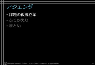 アジェンダ
• 課題の仮説立案
• ふりかえり
• まとめ
Copyright© POStudy . All rights reserved.～アジャイル・プロダクトマネジメント研究会～ 12
 