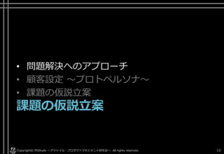 • 問題解決へのアプローチ
• 顧客設定 ～プロトペルソナ～
• 課題の仮説立案
課題の仮説立案
Copyright© POStudy . All rights reserved.～アジャイル・プロダクトマネジメント研究会～ 13
 