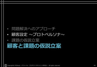 • 問題解決へのアプローチ
• 顧客設定 ～プロトペルソナ～
• 課題の仮説立案
顧客と課題の仮説立案
Copyright© POStudy . All rights reserved.～アジャイル・プロダクトマネジメント研究会～ 44
 