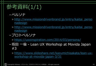 参考資料(1/1)
–ペルソナ
» http://www.missiondrivenbrand.jp/entry/kaitai_perso
nadesign
» http://www.missiondrivenbrand.jp/entry/kaitai_perso
nadesign
–プロトペルソナ
» https://uxxinspiration.com/2014/03/persona/
–坂田 一倫 - Lean UX Workshop at Movida Japan
#3
» https://www.slideshare.net/kazumichisakata/lean-ux-
workshop-at-movida-japan-3/31
Copyright© POStudy . All rights reserved.～アジャイル・プロダクトマネジメント研究会～ 45
 
