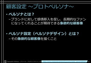 顧客設定 ～プロトペルソナ～
• ペルソナとは？
–ブランドに対して感情移入を促し、長期的なファン
になってくれることが期待できる象徴的な顧客像
• ペルソナ設定（ペルソナデザイン）とは？
–その象徴的な顧客像を描くこと
Copyright© POStudy . All rights reserved.～アジャイル・プロダクトマネジメント研究会～ 46http://www.missiondrivenbrand.jp/entry/kaitai_personadesign
 