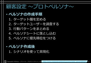 顧客設定 ～プロトペルソナ～
• ペルソナの作成手順
1. ターゲット層を定める
2. ターゲットユーザーを調査する
3. 行動パターンをまとめる
4. ペルソナシートに落とし込む
5. ペルソナに優先順位をつける
• ペルソナ作成後
1. シナリオを使って具現化
Copyright© POStudy . All rights reserved.～アジャイル・プロダクトマネジメント研究会～ 47http://www.missiondrivenbrand.jp/entry/kaitai_personadesign
 