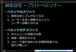 顧客設定 ～プロトペルソナ～
• ペルソナのメリット
1. 意思決定にブレがなくなる
2. ユーザーを深く理解することで、
ユーザー目線になれる
• ペルソナのデメリット
1. きちんとした調査が必要
2. 時間・費用がかかる
3. スピード感が求められる開発現場では、
導入が難しい
Copyright© POStudy . All rights reserved.～アジャイル・プロダクトマネジメント研究会～ 48https://uxxinspiration.com/2014/03/persona/
 
