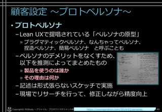 顧客設定 ～プロトペルソナ～
• プロトペルソナ
–Lean UXで提唱されている「ペルソナの原型」
» プラグマティックペルソナ、なんちゃってペルソナ、
捏造ペルソナ、簡易ペルソナ と呼ぶことも
–ペルソナのデメリットをなくすため、
以下を推測によってまとめたもの
» 製品を使うのは誰か
» その理由は何か
–記述は形式張らないスケッチで実施
–現場でリサーチを行って、修正しながら精度向上
Copyright© POStudy . All rights reserved.～アジャイル・プロダクトマネジメント研究会～ 49https://uxxinspiration.com/2014/03/persona/
 