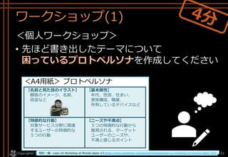 ワークショップ(1)
＜個人ワークショップ＞
• 先ほど書き出したテーマについて
困っているプロトペルソナを作成してください
Copyright© POStudy . All rights reserved.～アジャイル・プロダクトマネジメント研究会～ 51
＜A4用紙＞ プロトペルソナ
【名前と見た目のイラスト】
顧客のイメージ、名前、
容姿など
【基本属性】
年代、性別、住まい、
家族構成、職業、
所有しているデバイスなど
【特徴的な行動】
対象サービス分野に関連
するユーザーの特徴的な
５つの行動
【ニーズや不満点】
５つの特徴的な行動から
推測される、ターゲット
ユーザーのニーズや、
不満と感じるポイント
坂田 一倫 - Lean UX Workshop at Movida Japan #3 https://www.slideshare.net/kazumichisakata/lean-ux-workshop-at-movida-japan-3/31
 