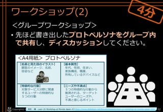 ワークショップ(2)
＜グループワークショップ＞
• 先ほど書き出したプロトペルソナをグループ内
で共有し、ディスカッションしてください。
Copyright© POStudy . All rights reserved.～アジャイル・プロダクトマネジメント研究会～ 52
＜A4用紙＞ プロトペルソナ
【名前と見た目のイラスト】
顧客のイメージ、名前、
容姿など
【基本属性】
年代、性別、住まい、
家族構成、職業、
所有しているデバイスなど
【特徴的な行動】
対象サービス分野に関連
するユーザーの特徴的な
５つの行動
【ニーズや不満点】
５つの特徴的な行動から
推測される、ターゲット
ユーザーのニーズや、
不満と感じるポイント
坂田 一倫 - Lean UX Workshop at Movida Japan #3 https://www.slideshare.net/kazumichisakata/lean-ux-workshop-at-movida-japan-3/31
 