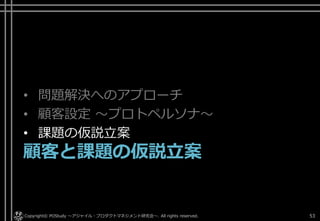 • 問題解決へのアプローチ
• 顧客設定 ～プロトペルソナ～
• 課題の仮説立案
顧客と課題の仮説立案
Copyright© POStudy . All rights reserved.～アジャイル・プロダクトマネジメント研究会～ 53
 