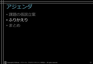 アジェンダ
• 課題の仮説立案
• ふりかえり
• まとめ
Copyright© POStudy . All rights reserved.～アジャイル・プロダクトマネジメント研究会～ 57
 
