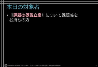 本日の対象者
• 『課題の仮説立案』について課題感を
お持ちの方
Copyright© POStudy . All rights reserved.～アジャイル・プロダクトマネジメント研究会～ 5
 