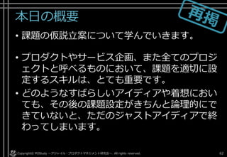 本日の概要
• 課題の仮説立案について学んでいきます。
• プロダクトやサービス企画、また全てのプロジ
ェクトと呼べるものにおいて、課題を適切に設
定するスキルは、とても重要です。
• どのようなすばらしいアイディアや着想におい
ても、その後の課題設定がきちんと論理的にで
きていないと、ただのジャストアイディアで終
わってしまいます。
Copyright© POStudy . All rights reserved.～アジャイル・プロダクトマネジメント研究会～ 62
 