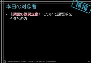 本日の対象者
• 『課題の仮説立案』について課題感を
お持ちの方
Copyright© POStudy . All rights reserved.～アジャイル・プロダクトマネジメント研究会～ 63
 
