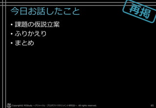 今日お話したこと
• 課題の仮説立案
• ふりかえり
• まとめ
Copyright© POStudy . All rights reserved.～アジャイル・プロダクトマネジメント研究会～ 65
 