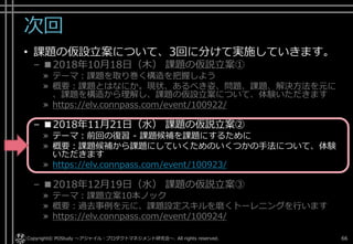 次回
• 課題の仮設立案について、3回に分けて実施していきます。
– ■2018年10月18日（木） 課題の仮説立案①
» テーマ：課題を取り巻く構造を把握しよう
» 概要：課題とはなにか。現状、あるべき姿、問題、課題、解決方法を元に
、課題を構造から理解し、課題の仮設立案について、体験いただきます
» https://elv.connpass.com/event/100922/
– ■2018年11月21日（水） 課題の仮説立案②
» テーマ：前回の復習 - 課題候補を課題にするために
» 概要：課題候補から課題にしていくためのいくつかの手法について、体験
いただきます
» https://elv.connpass.com/event/100923/
– ■2018年12月19日（水） 課題の仮説立案③
» テーマ：課題立案10本ノック
» 概要：過去事例を元に、課題設定スキルを磨くトーレニングを行います
» https://elv.connpass.com/event/100924/
Copyright© POStudy . All rights reserved.～アジャイル・プロダクトマネジメント研究会～ 66
 