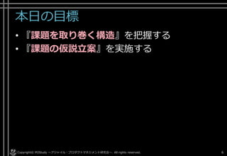 本日の目標
• 『課題を取り巻く構造』を把握する
• 『課題の仮説立案』を実施する
Copyright© POStudy . All rights reserved.～アジャイル・プロダクトマネジメント研究会～ 6
 