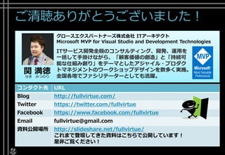 ご清聴ありがとうございました！
コンタクト先 URL
Blog http://fullvirtue.com/
Twitter https://twitter.com/fullvirtue
Facebook https://www.facebook.com/fullvirtue
Email fullvirtue@gmail.com
資料公開場所 http://slideshare.net/fullvirtue/
これまで登壇してきた資料はこちらで公開しています！
是非ご覧ください！
関 満徳
せき みつのり
グロースエクスパートナーズ株式会社 ITアーキテクト
Microsoft MVP for Visual Studio and Development Technologies
ITサービス開発全般のコンサルティング、開発、運用を
一括して手掛けながら、「顧客価値の創造」と「持続可
能な仕組み創り」をテーマとしたアジャイル・プロダク
トマネジメントのワークショップデザインを数多く実施。
全国各地でファシリテーターとしても活躍。
 