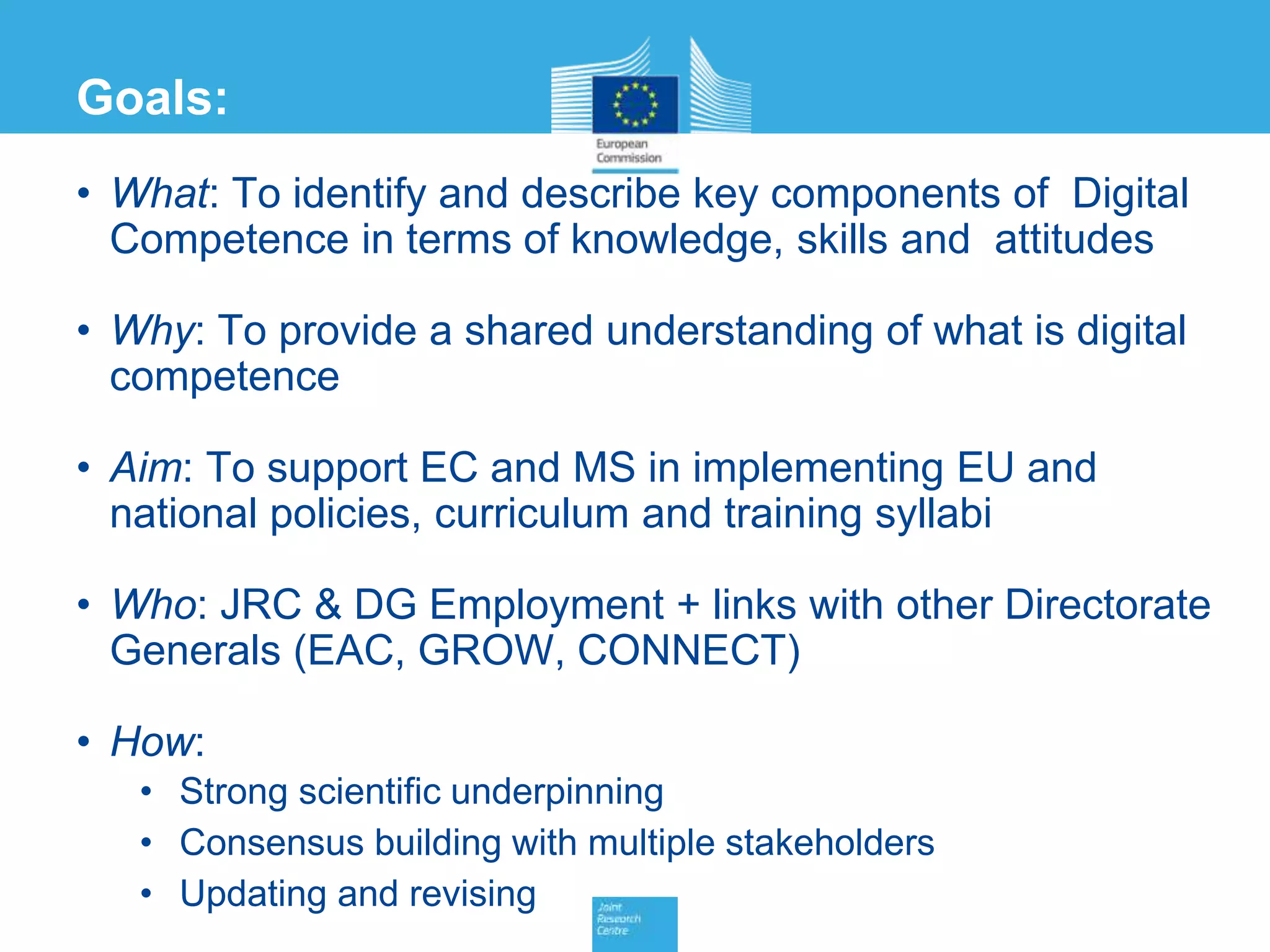 Goals:
• What: To identify and describe key components of Digital
Competence in terms of knowledge, skills and attitudes
• Why: To provide a shared understanding of what is digital
competence
• Aim: To support EC and MS in implementing EU and
national policies, curriculum and training syllabi
• Who: JRC & DG Employment + links with other Directorate
Generals (EAC, GROW, CONNECT)
• How:
• Strong scientific underpinning
• Consensus building with multiple stakeholders
• Updating and revising
 