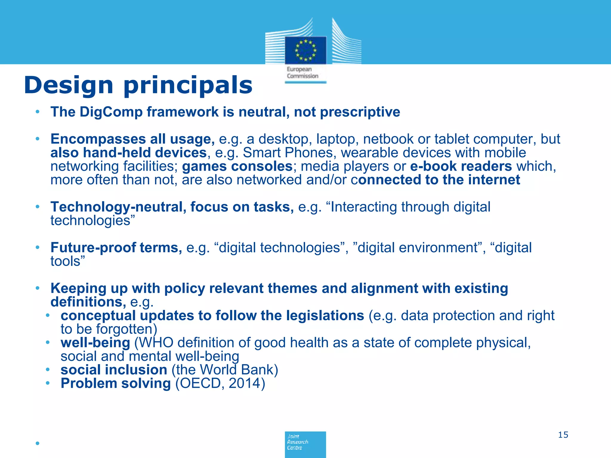 Design principals
• The DigComp framework is neutral, not prescriptive
• Encompasses all usage, e.g. a desktop, laptop, netbook or tablet computer, but
also hand-held devices, e.g. Smart Phones, wearable devices with mobile
networking facilities; games consoles; media players or e-book readers which,
more often than not, are also networked and/or connected to the internet
• Technology-neutral, focus on tasks, e.g. “Interacting through digital
technologies”
• Future-proof terms, e.g. “digital technologies”, ”digital environment”, “digital
tools”
• Keeping up with policy relevant themes and alignment with existing
definitions, e.g.
• conceptual updates to follow the legislations (e.g. data protection and right
to be forgotten)
• well-being (WHO definition of good health as a state of complete physical,
social and mental well-being
• social inclusion (the World Bank)
• Problem solving (OECD, 2014)
•
15
 