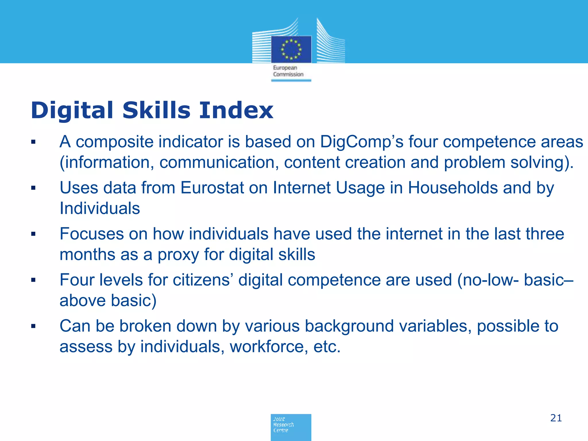 21
Digital Skills Index
▪ A composite indicator is based on DigComp’s four competence areas
(information, communication, content creation and problem solving).
▪ Uses data from Eurostat on Internet Usage in Households and by
Individuals
▪ Focuses on how individuals have used the internet in the last three
months as a proxy for digital skills
▪ Four levels for citizens’ digital competence are used (no-low- basic–
above basic)
▪ Can be broken down by various background variables, possible to
assess by individuals, workforce, etc.
 