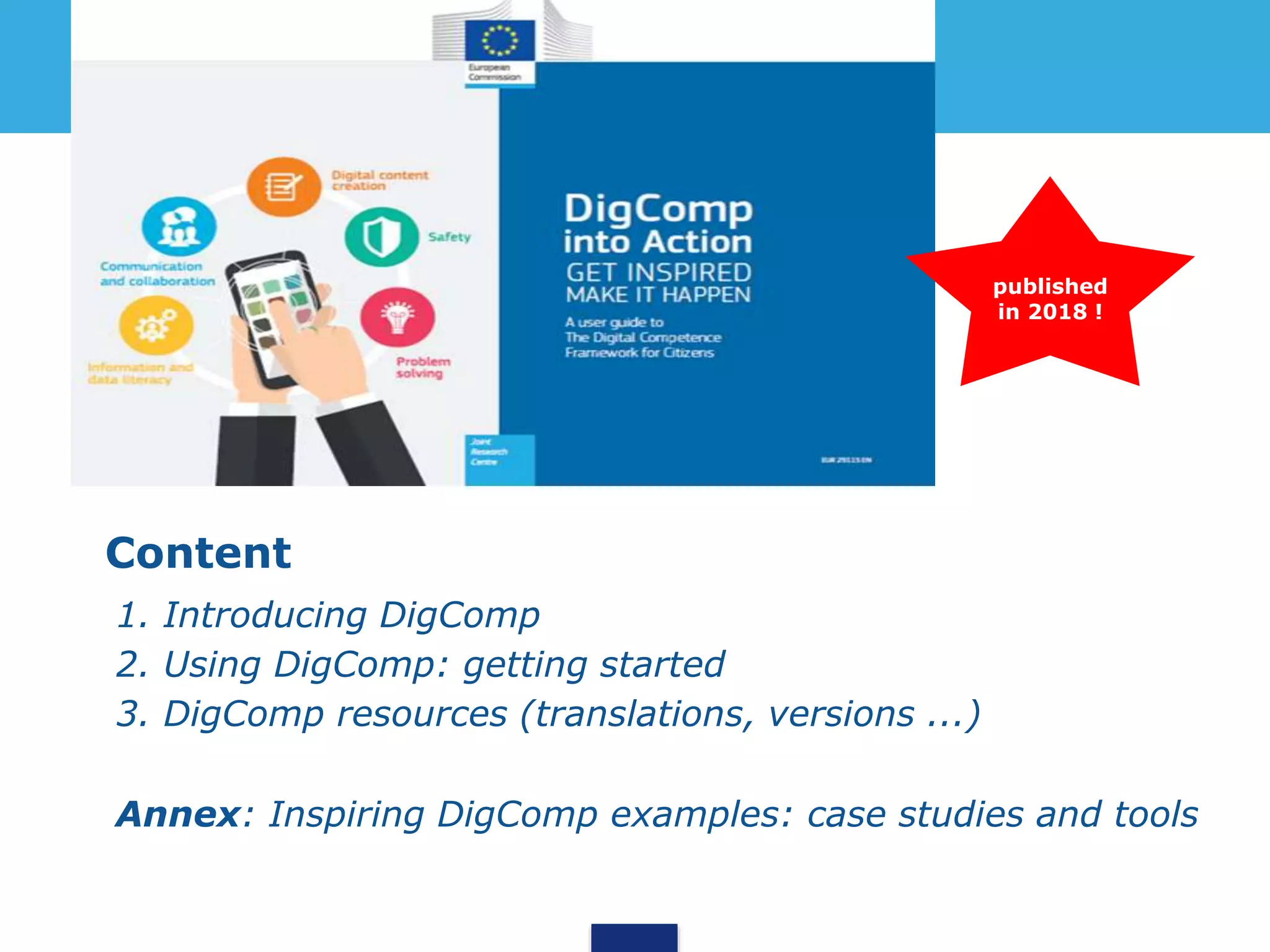 Content
• 1. Introducing DigComp
• 2. Using DigComp: getting started
• 3. DigComp resources (translations, versions ...)
• Annex: Inspiring DigComp examples: case studies and tools
published
in 2018 !
 
