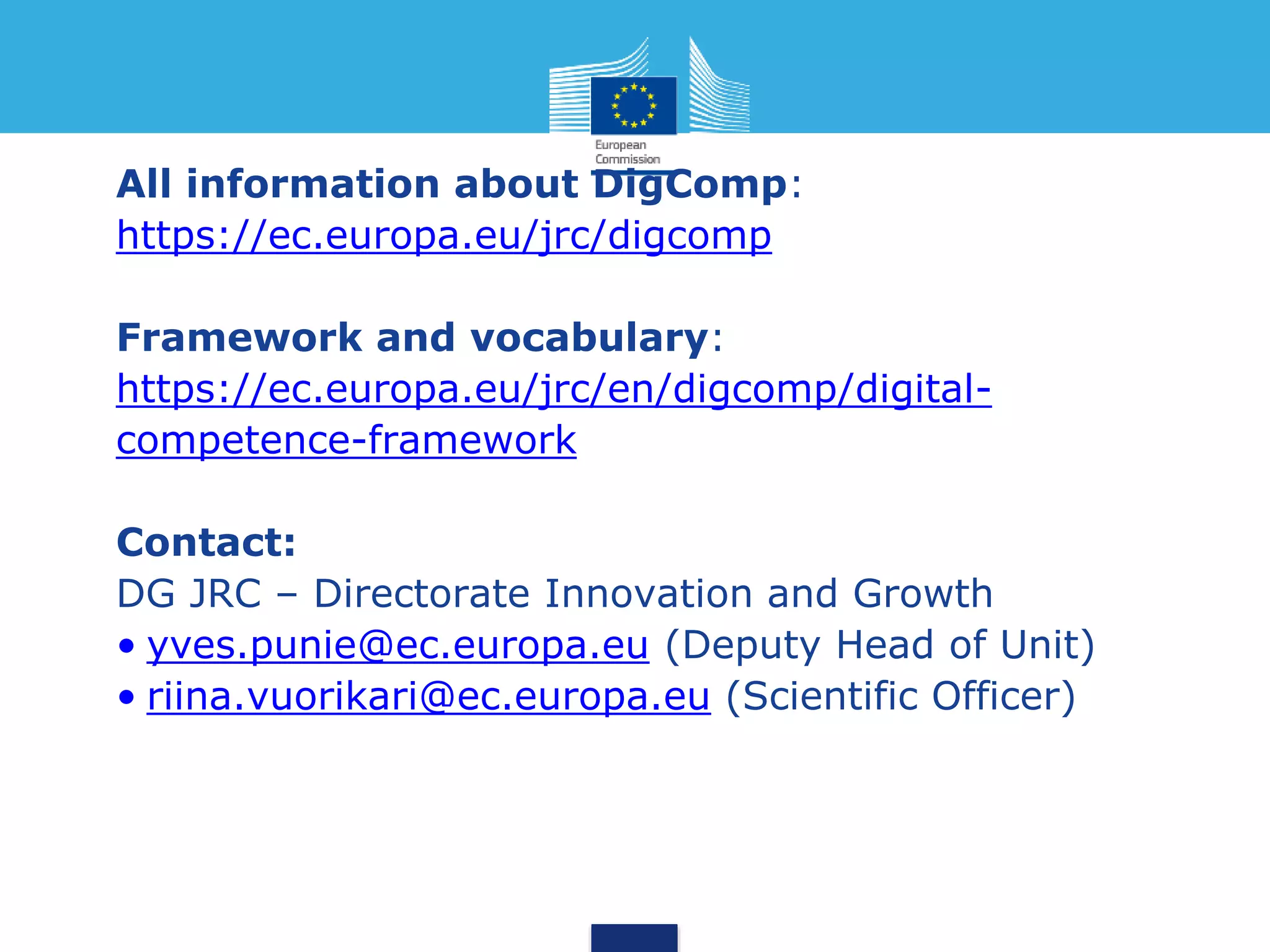 All information about DigComp:
https://ec.europa.eu/jrc/digcomp
Framework and vocabulary:
https://ec.europa.eu/jrc/en/digcomp/digital-
competence-framework
Contact:
DG JRC – Directorate Innovation and Growth
• yves.punie@ec.europa.eu (Deputy Head of Unit)
• riina.vuorikari@ec.europa.eu (Scientific Officer)
 