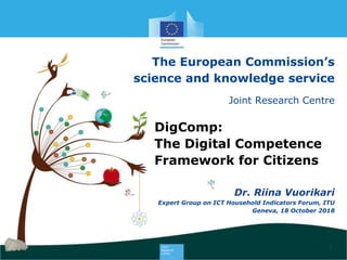 The European Commission’s
science and knowledge service
Joint Research Centre
1
DigComp:
The Digital Competence
Framework for Citizens
Expert Group on ICT Household Indicators Forum, ITU
Geneva, 18 October 2018
Dr. Riina Vuorikari
 