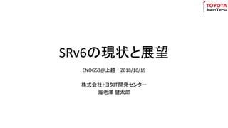 SRv6の現状と展望
ENOG53@上越 | 2018/10/19
株式会社トヨタＩＴ開発センター
海老澤 健太郎
 