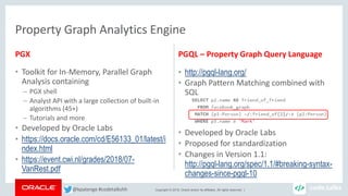 Copyright © 2018, Oracle and/or its affiliates. All rights reserved. |
PGX
• Toolkit for In-Memory, Parallel Graph
Analysis containing
– PGX shell
– Analyst API with a large collection of built-in
algorithms (45+)
– Tutorials and more
• Developed by Oracle Labs
• https://docs.oracle.com/cd/E56133_01/latest/i
ndex.html
• https://event.cwi.nl/grades/2018/07-
VanRest.pdf
PGQL – Property Graph Query Language
• http://pgql-lang.org/
• Graph Pattern Matching combined with
SQL
• Developed by Oracle Labs
• Proposed for standardization
• Changes in Version 1.1:
http://pgql-lang.org/spec/1.1/#breaking-syntax-
changes-since-pgql-10
Property Graph Analytics Engine
@kpatenge #codetalkshh
 