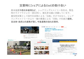 熊本地震や西日本豪雨など、シェアリングエコノミー各社は、緊急
時のライフラインの一部を担い、被災者支援に貢献しています。
被災時対策として国や自治体による「公助」だけではなく、シェア
リングエコノミーのより一層の推進による「共助」の仕組み提供。
自治体・政府との連携が弱く、今後連携の強化を期待。
災害時にシェアによるCtoCの助け合い
24
 