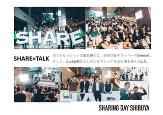 日本最大のシェアの祭典。SHARESUMMIT2018、一極集中から分散型へ。シェアから生
まれる新しい社会を求め、日本の中心永田町に、250名のキーマンが集いますSHARE×TALK
全てのセッションは満員御礼に。渋谷区長やラッパーのZeebra氏、
そして、よしもとの芸人もみんなでシェアある未来を語りました。
 