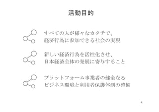すべての人が様々なカタチで、
経済行為に参加できる社会の実現
新しい経済行為を活性化させ、
日本経済全体の発展に寄与すること
プラットフォーム事業者の健全なる
ビジネス環境と利用者保護体制の整備
活動目的
4
 