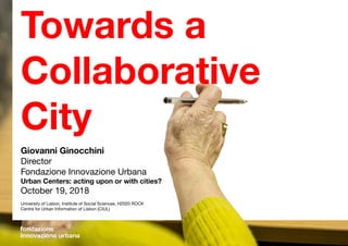 Giovanni Ginocchini
Director
Fondazione Innovazione Urbana
Urban Centers: acting upon or with cities?
October 19, 2018
University of Lisbon, Institute of Social Sciences, H2020 ROCK
Centre for Urban Information of Lisbon (CIUL)
Towards a
Collaborative
City
 
