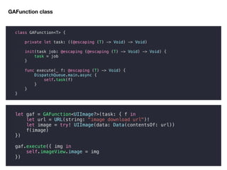class GAFunction<T> {
private let task: ((@escaping (T) -> Void) -> Void)
init(task job: @escaping (@escaping (T) -> Void) -> Void) {
task = job
}
func execute(_ f: @escaping (T) -> Void) {
DispatchQueue.main.async {
self.task(f)
}
}
}
GAFunction class
let gaf = GAFunction<UIImage?>(task: { f in
let url = URL(string: "image download url")!
let image = try! UIImage(data: Data(contentsOf: url))
f(image)
})
gaf.execute({ img in
self.imageView.image = img
})
 