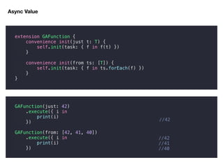 Async Value
//42
//41
//40
extension GAFunction {
convenience init(just t: T) {
self.init(task: { f in f(t) })
}
convenience init(from ts: [T]) {
self.init(task: { f in ts.forEach(f) })
}
}
GAFunction(just: 42)
.execute({ i in
print(i)
})
GAFunction(from: [42, 41, 40])
.execute({ i in
print(i)
})
//42
 