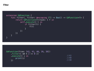 Filter
//42
//40
//38
extension GAFunction {
func filter(_ filter: @escaping (T) -> Bool) -> GAFunction<T> {
return GAFunction<T>(task: { f in
self.execute({ t in
if filter(t) {
f(t)
}
})
})
}
}
GAFunction(from: [42, 41, 40, 39, 38])
.filter({ $0 % 2 == 0 })
.execute({ i in
print(i)
})
 