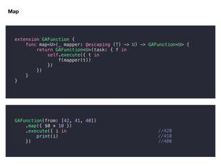 Map
//420
//410
//400
extension GAFunction {
func map<U>(_ mapper: @escaping (T) -> U) -> GAFunction<U> {
return GAFunction<U>(task: { f in
self.execute({ t in
f(mapper(t))
})
})
}
}
GAFunction(from: [42, 41, 40])
.map({ $0 * 10 })
.execute({ i in
print(i)
})
 