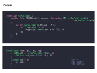 FlatMap
extension GAFunction {
public func flatMap<U>(_ mapper: @escaping (T) -> GAFunction<U>)
-> GAFunction<U>
{
return GAFunction<U>(task: { f in
self.execute({ t in
mapper(t).execute({ u in f(u) })
})
})
}
}
GAFunction(from: [42, 41, 40])
.flatMap({ i -> GAFunction<Float> in
GAFunction(just: Float(i) / 3)
})
.execute({ f in
print(f)
})
//14.0
//13.666667
//13.333333
 