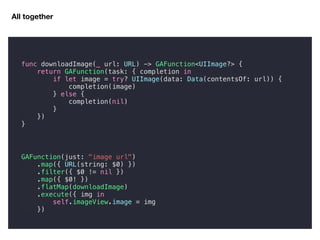 All together
GAFunction(just: "image url")
.map({ URL(string: $0) })
.filter({ $0 != nil })
.map({ $0! })
.flatMap(downloadImage)
.execute({ img in
self.imageView.image = img
})
func downloadImage(_ url: URL) -> GAFunction<UIImage?> {
return GAFunction(task: { completion in
if let image = try? UIImage(data: Data(contentsOf: url)) {
completion(image)
} else {
completion(nil)
}
})
}
 