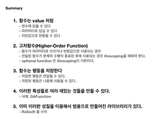 Summary
1. 함수는 value 처럼 
- 변수에 담을 수 있다 
- 파라미터로 넘길 수 있다 
- 리턴값으로 반환될 수 있다 
2. 고차함수(Higher-Order Function) 
- 함수가 파라미터로 쓰이거나 반환값으로 사용되는 경우 
- 전달된 함수가 본체의 수행이 종료된 후에 사용되는 경우 @escaping을 해줘야 한다. 
- optional function 은 @escaping이 기본이다. 
3. 함수는 행동을 저장한다 
- 저장한 행동은 전달될 수 있다. 
- 저장된 행동은 나중에 사용될 수 있다. 
4. 이러한 특성들로 여러 재밌는 것들을 만들 수 있다. 
- 사례. GAFunction 
5. 이미 이러한 성질을 이용해서 범용으로 만들어진 라이브러리가 있다. 
- RxSwift 를 쓰자
 