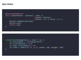 Sync Action
@discardableResult
func createView<V : UIView>(_ view: V,
_ parent: UIView?,
_ setter: (V) -> Void) -> V {
parent?.addSubview(view)
setter(view)
return view
}
createView(UIImageView(), view) { iv in
iv.contentMode = .scaleAspectFill
iv.clipsToBounds = true
iv.layer.cornerRadius = 16
iv.frame = CGRect(x: 0, y: 0, width: 100, height: 100)
}
 