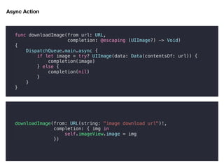 func downloadImage(from url: URL,
completion: @escaping (UIImage?) -> Void)
{
DispatchQueue.main.async {
if let image = try? UIImage(data: Data(contentsOf: url)) {
completion(image)
} else {
completion(nil)
}
}
}
downloadImage(from: URL(string: "image download url")!,
completion: { img in
self.imageView.image = img
})
Async Action
 