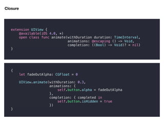{
let fadeOutAlpha: CGFloat = 0
UIView.animate(withDuration: 0.3,
animations: {
self.button.alpha = fadeOutAlpha
},
completion: { completed in
self.button.isHidden = true
})
}
Closure
extension UIView {
@available(iOS 4.0, *)
open class func animate(withDuration duration: TimeInterval,
animations: @escaping () -> Void,
completion: ((Bool) -> Void)? = nil)
}
 