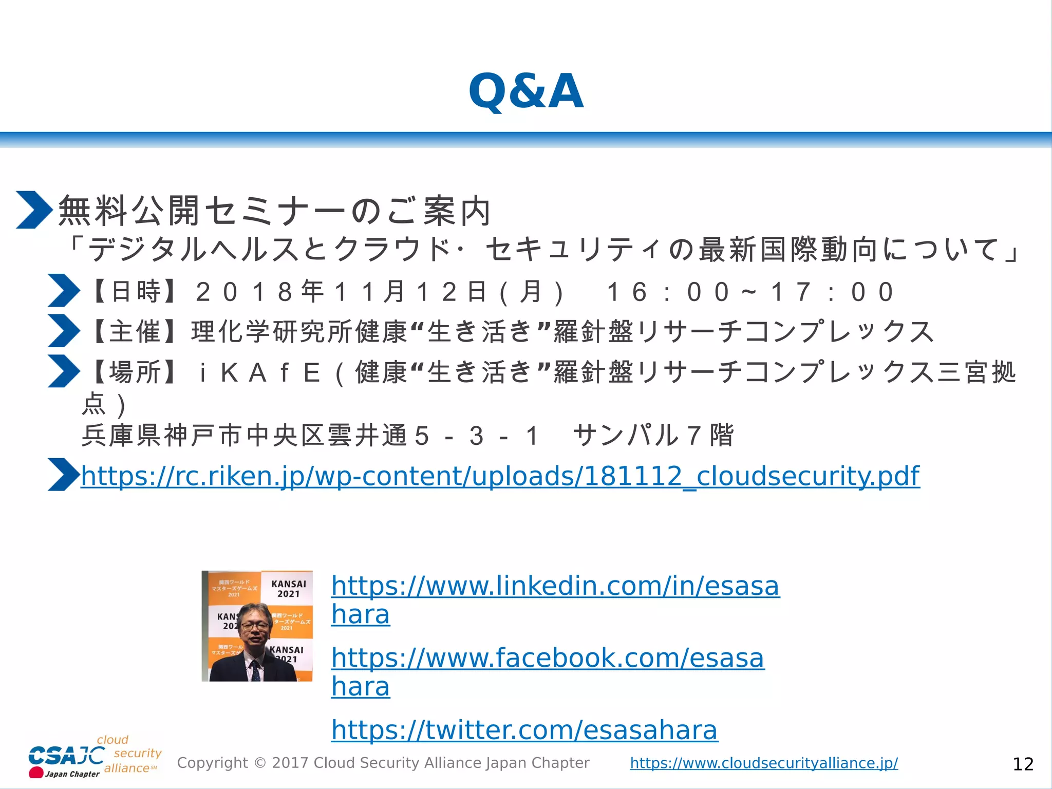 https://www.cloudsecurityalliance.jp/Copyright © 2017 Cloud Security Alliance Japan Chapter 12
Q&A
https://www.linkedin.com/in/esasa
hara
https://www.facebook.com/esasa
hara
https://twitter.com/esasahara
無料公開セミナーのご案内
「デジタルヘルスとクラウド・セキュリティの最新国際動向について」
【日時】２０１８年１１月１２日（月） １６：００～１７：００
【主催】理化学研究所 “ ”健康 生き活き 羅針盤リサーチコンプレックス
“ ”【場所】ｉＫＡｆＥ（健康 生き活き 羅針盤リサーチコンプレックス三宮拠
点）
兵庫県神戸市中央区雲井通５－３－１ サンパル７階
https://rc.riken.jp/wp-content/uploads/181112_cloudsecurity.pdf
 