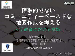 搾取的でない
コミュニティーベースドな
地図作成を考える
-大学教育における挑戦-
首都大学東京
都市環境学部/都市環境科学研究科
大澤 剛士
<arosawa@tmu.ac.jp>
2018/10/21 GIS学会
 