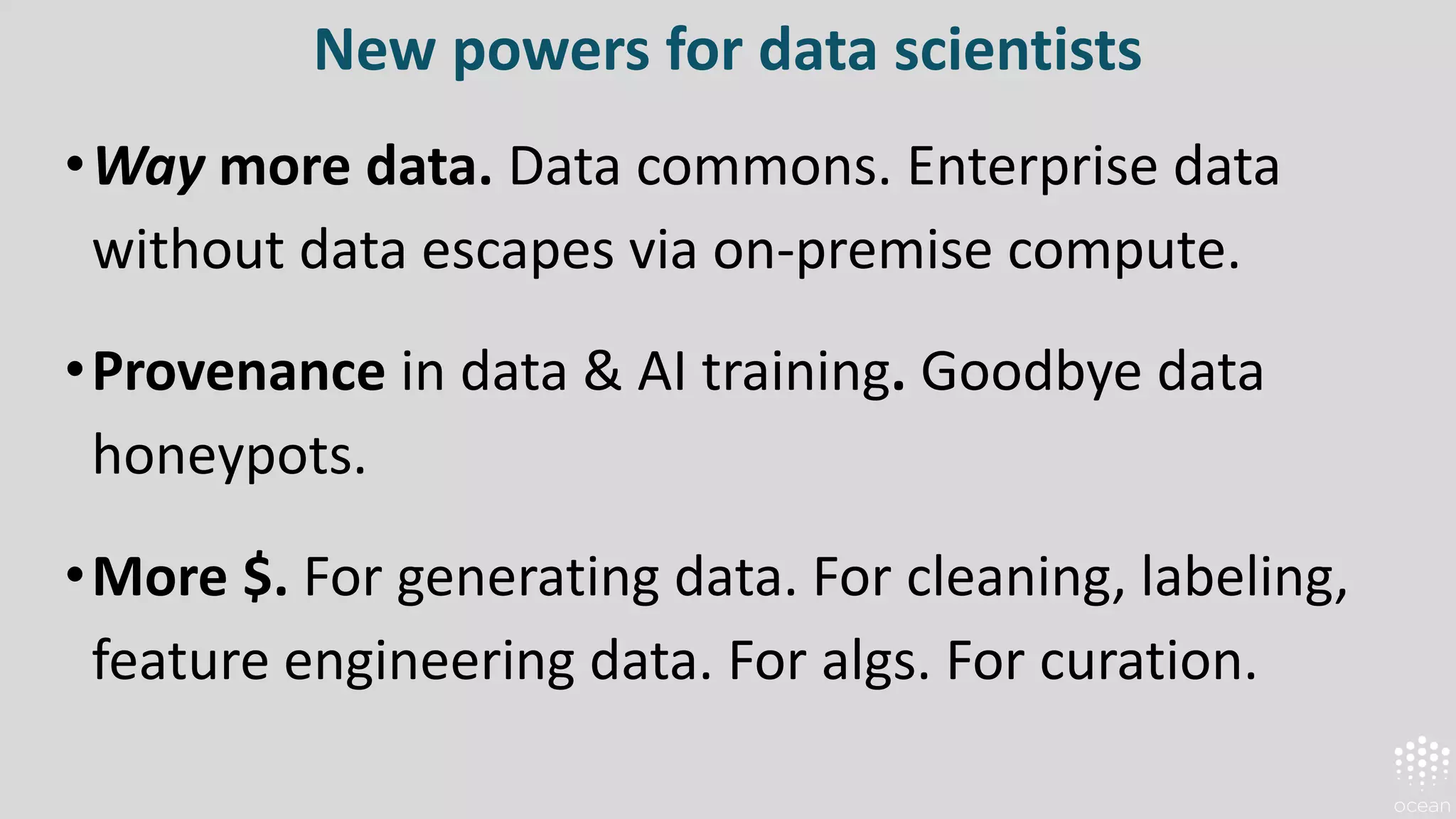 New powers for data scientists
•Way more data. Data commons. Enterprise data
without data escapes via on-premise compute.
•Provenance in data & AI training. Goodbye data
honeypots.
•More $. For generating data. For cleaning, labeling,
feature engineering data. For algs. For curation.
 